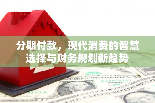 金昌分期付款，现代消费的智慧选择与财务规划新趋势