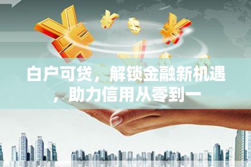 金昌白户可贷，解锁金融新机遇，助力信用从零到一