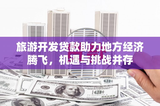 金昌旅游开发贷款助力地方经济腾飞，机遇与挑战并存