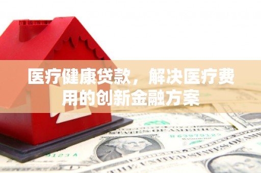 金昌医疗健康贷款，解决医疗费用的创新金融方案
