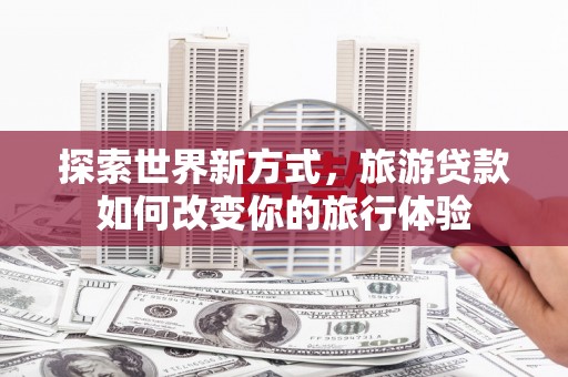 金昌探索世界新方式，旅游贷款如何改变你的旅行体验