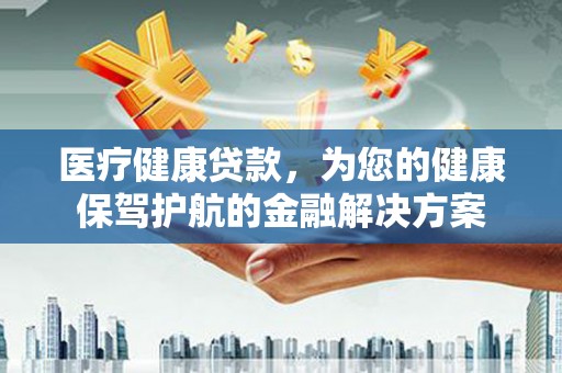 金昌医疗健康贷款，为您的健康保驾护航的金融解决方案
