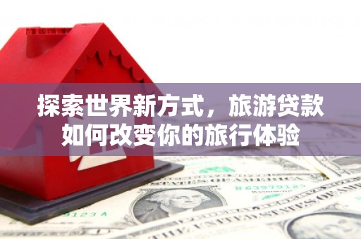金昌探索世界新方式，旅游贷款如何改变你的旅行体验